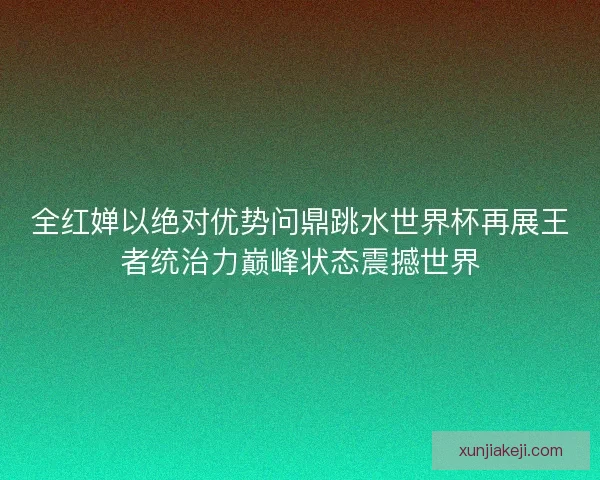 全红婵以绝对优势问鼎跳水世界杯再展王者统治力巅峰状态震撼世界