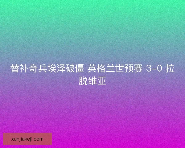 替补奇兵埃泽破僵 英格兰世预赛 3-0 拉脱维亚