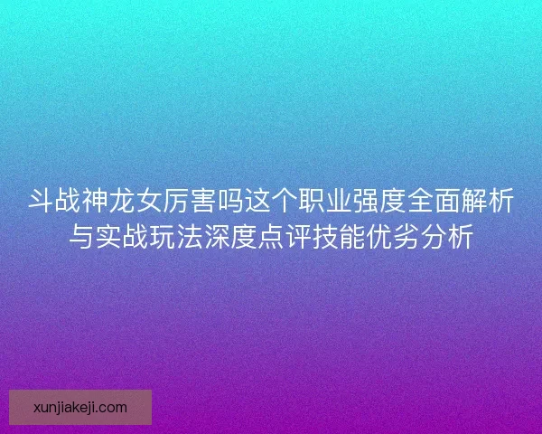 斗战神龙女厉害吗这个职业强度全面解析与实战玩法深度点评技能优劣分析