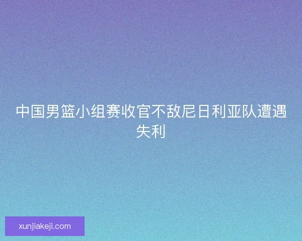 中国男篮小组赛收官不敌尼日利亚队遭遇失利