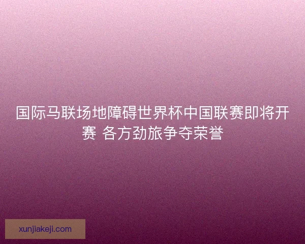 国际马联场地障碍世界杯中国联赛即将开赛 各方劲旅争夺荣誉 国际马联场地障碍世界杯中国联赛即将开赛 各方劲旅争夺荣誉
