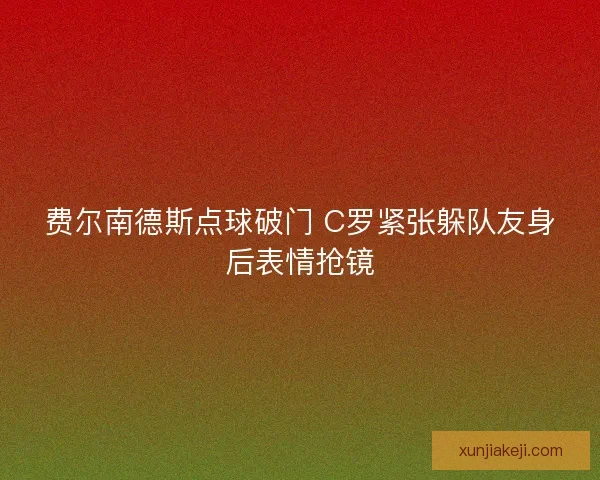 费尔南德斯点球破门 C罗紧张躲队友身后表情抢镜 费尔南德斯点球破门 C罗紧张躲队友身后表情抢镜
