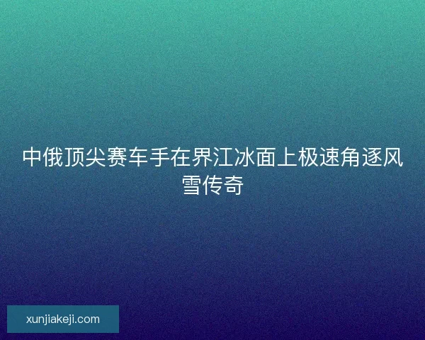 中俄顶尖赛车手在界江冰面上极速角逐风雪传奇 中俄顶尖赛车手在界江冰面上极速角逐风雪传奇