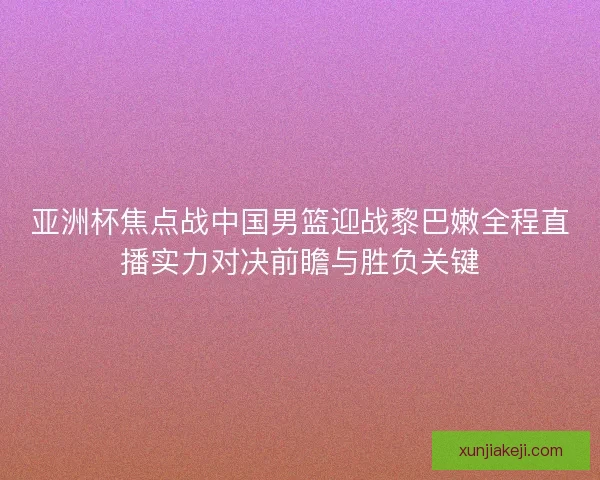 亚洲杯焦点战中国男篮迎战黎巴嫩全程直播实力对决前瞻与胜负关键 亚洲杯焦点战中国男篮迎战黎巴嫩全程直播实力对决前瞻与胜负关键