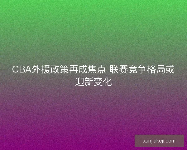CBA外援政策再成焦点 联赛竞争格局或迎新变化 CBA外援政策再成焦点 联赛竞争格局或迎新变化