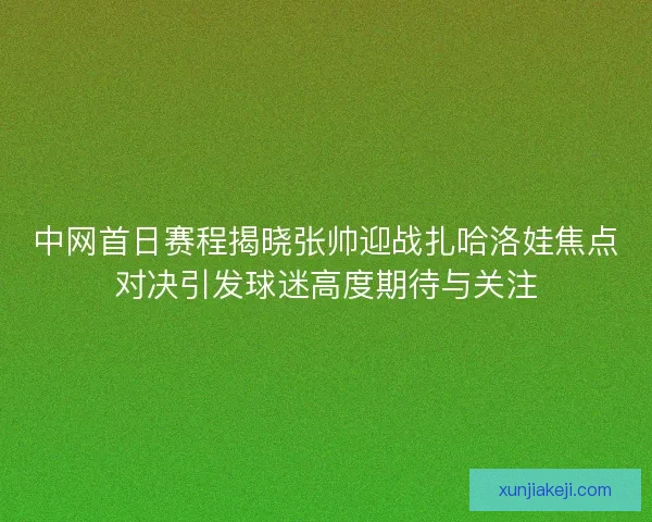中网首日赛程揭晓张帅迎战扎哈洛娃焦点对决引发球迷高度期待与关注 中网首日赛程揭晓张帅迎战扎哈洛娃焦点对决引发球迷高度期待与关注