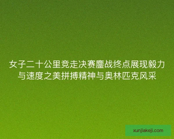 女子二十公里竞走决赛鏖战终点展现毅力与速度之美拼搏精神与奥林匹克风采