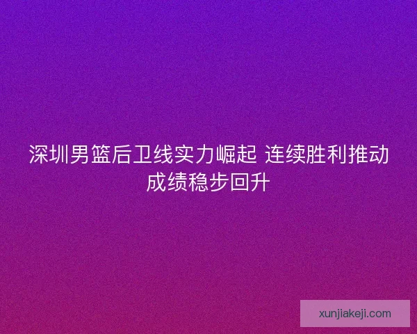 深圳男篮后卫线实力崛起 连续胜利推动成绩稳步回升
