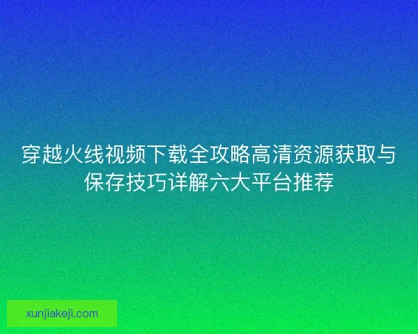 穿越火线视频下载全攻略高清资源获取与保存技巧详解六大平台推荐
