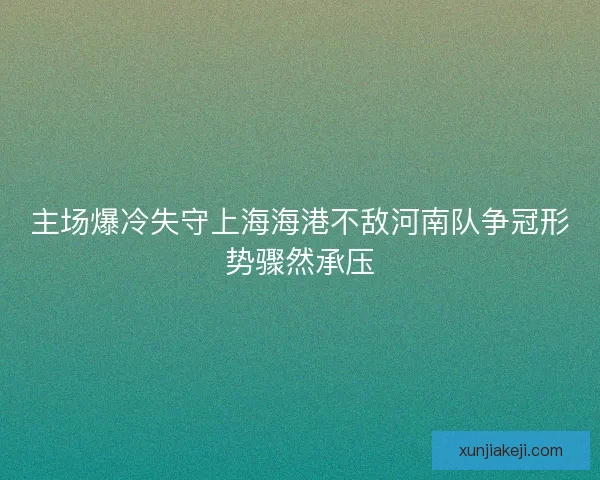 主场爆冷失守上海海港不敌河南队争冠形势骤然承压