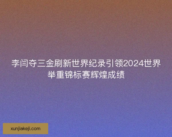 李闫夺三金刷新世界纪录引领2024世界举重锦标赛辉煌成绩