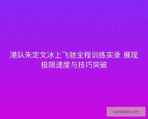港队朱定文冰上飞驰全程训练实录 展现极限速度与技巧突破