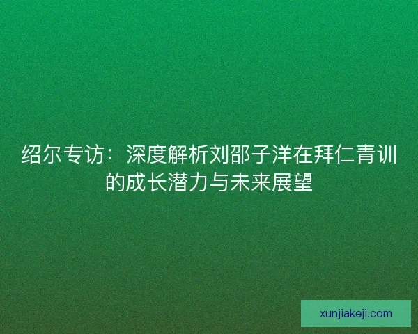 绍尔专访：深度解析刘邵子洋在拜仁青训的成长潜力与未来展望