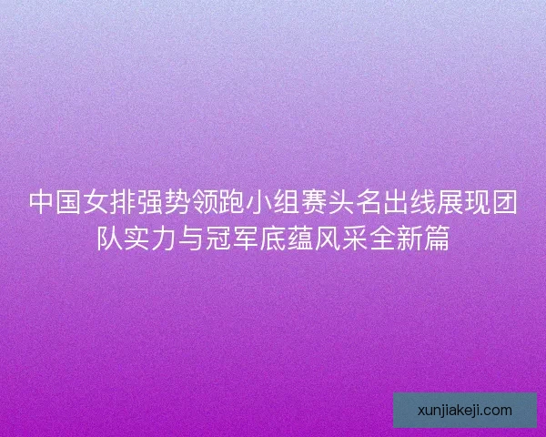中国女排强势领跑小组赛头名出线展现团队实力与冠军底蕴风采全新篇 中国女排强势领跑小组赛头名出线展现团队实力与冠军底蕴风采全新篇