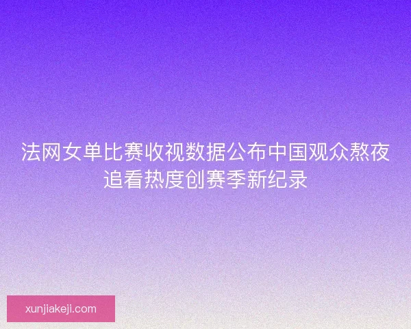 法网女单比赛收视数据公布中国观众熬夜追看热度创赛季新纪录 法网女单比赛收视数据公布中国观众熬夜追看热度创赛季新纪录