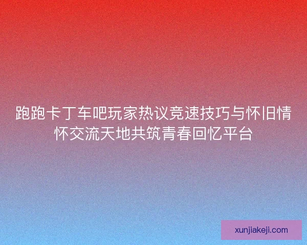 跑跑卡丁车吧玩家热议竞速技巧与怀旧情怀交流天地共筑青春回忆平台