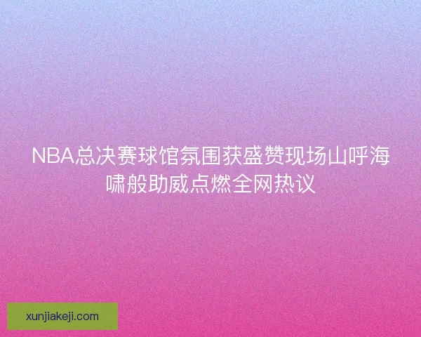 NBA总决赛球馆氛围获盛赞现场山呼海啸般助威点燃全网热议 NBA总决赛球馆氛围获盛赞现场山呼海啸般助威点燃全网热议