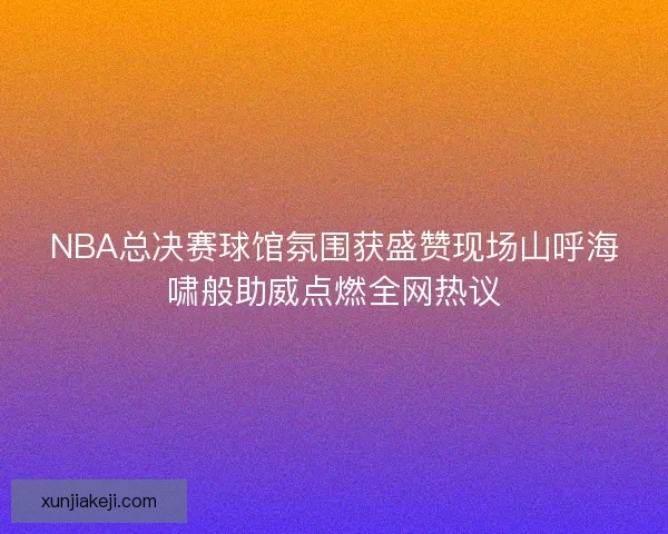 NBA总决赛球馆氛围获盛赞现场山呼海啸般助威点燃全网热议