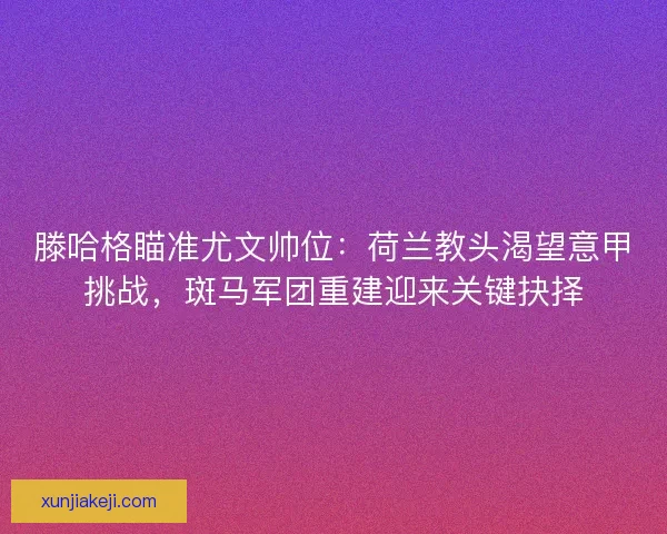 滕哈格瞄准尤文帅位：荷兰教头渴望意甲挑战，斑马军团重建迎来关键抉择