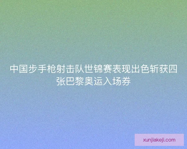 中国步手枪射击队世锦赛表现出色斩获四张巴黎奥运入场券