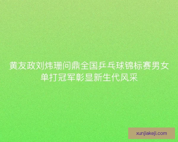 黄友政刘炜珊问鼎全国乒乓球锦标赛男女单打冠军彰显新生代风采 黄友政刘炜珊问鼎全国乒乓球锦标赛男女单打冠军彰显新生代风采