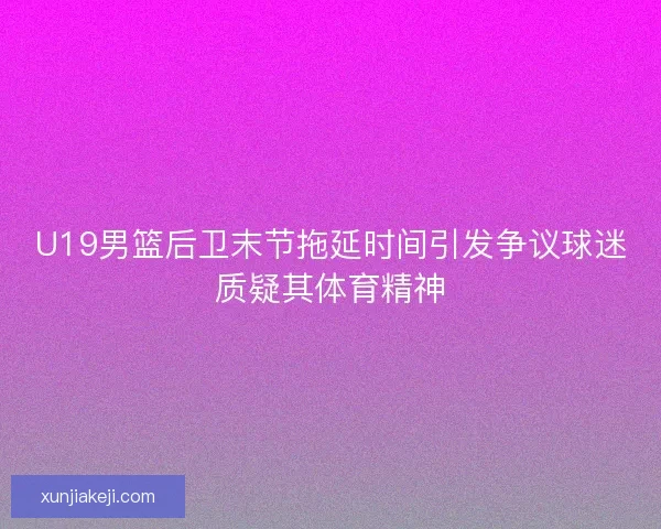 U19男篮后卫末节拖延时间引发争议球迷质疑其体育精神 U19男篮后卫末节拖延时间引发争议球迷质疑其体育精神