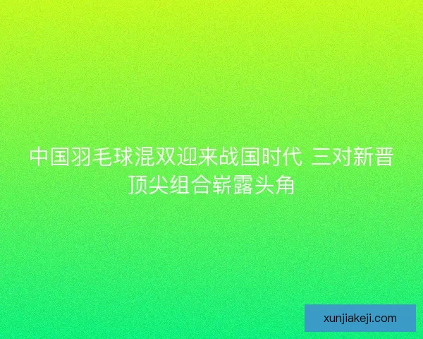 中国羽毛球混双迎来战国时代 三对新晋顶尖组合崭露头角 中国羽毛球混双迎来战国时代 三对新晋顶尖组合崭露头角